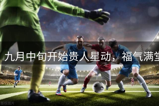 九月中旬开始贵人星动，福气满堂的三大生肖